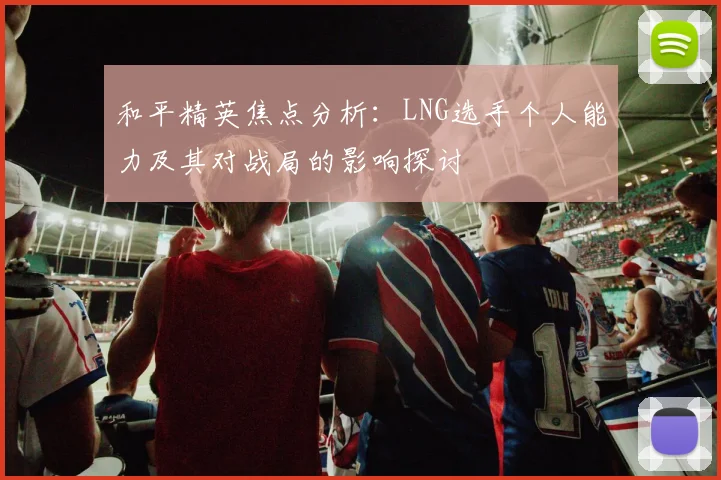 和平精英焦点分析：LNG选手个人能力及其对战局的影响探讨