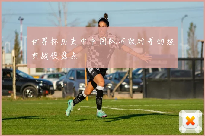 世界杯历史中中国队不敌对手的经典战役盘点