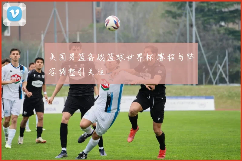 美国男篮备战篮球世界杯 赛程与阵容调整引关注