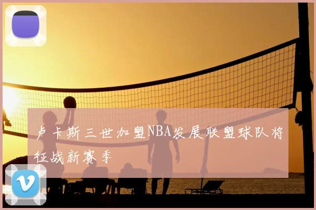 卢卡斯三世加盟NBA发展联盟球队将征战新赛季