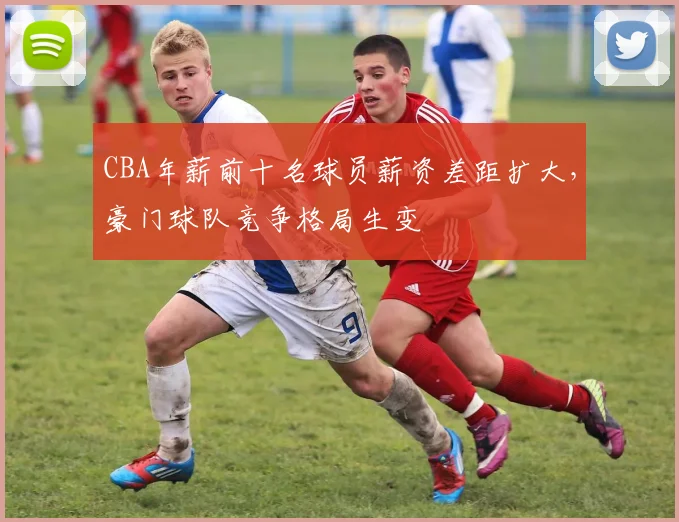 CBA年薪前十名球员薪资差距扩大，豪门球队竞争格局生变