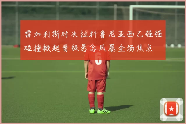 雷加利斯对决拉科鲁尼亚西乙强强碰撞掀起晋级悬念风暴全场焦点