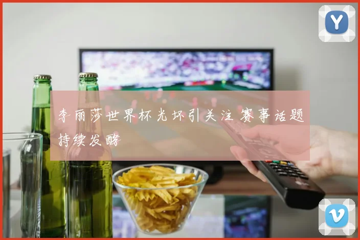 李丽莎世界杯光坏引关注 赛事话题持续发酵