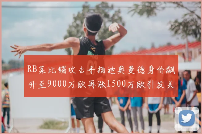 RB莱比锡攻击手扬迪奥曼德身价飙升至9000万欧再涨1500万欧引发关注