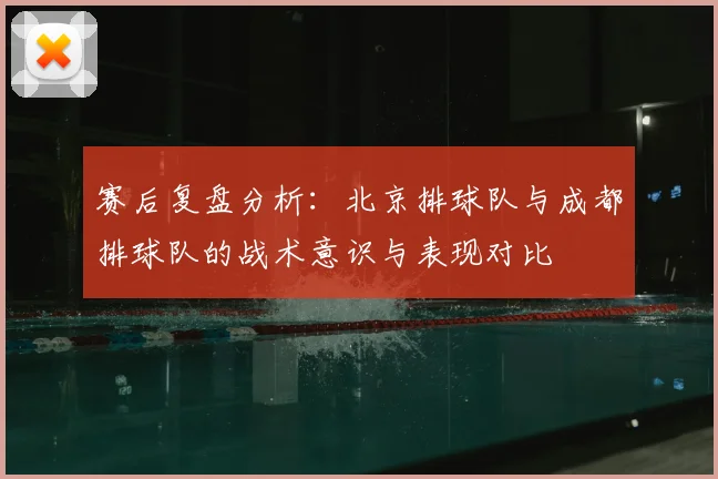 赛后复盘分析：北京排球队与成都排球队的战术意识与表现对比