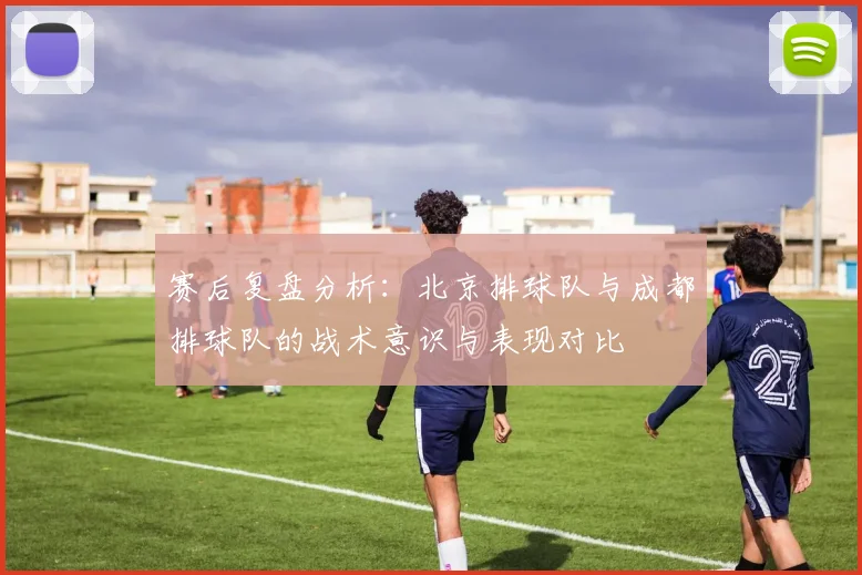 赛后复盘分析：北京排球队与成都排球队的战术意识与表现对比