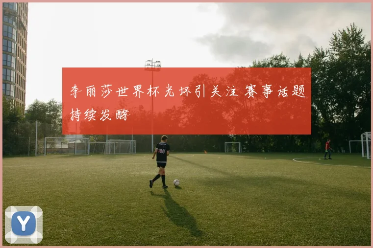李丽莎世界杯光坏引关注 赛事话题持续发酵