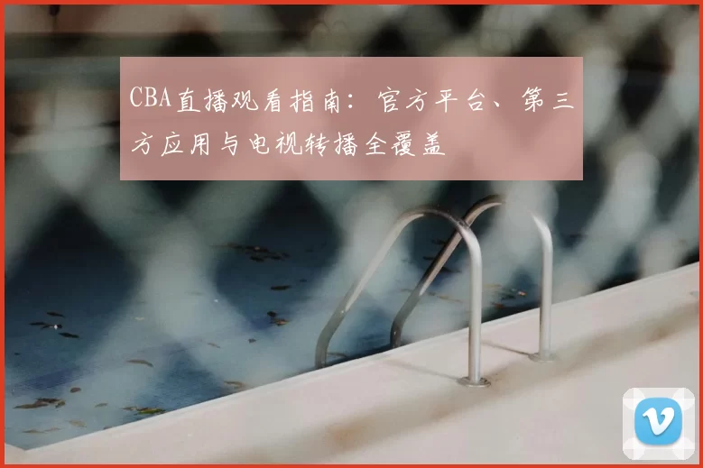 CBA直播观看指南：官方平台、第三方应用与电视转播全覆盖