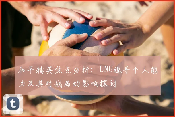 和平精英焦点分析：LNG选手个人能力及其对战局的影响探讨