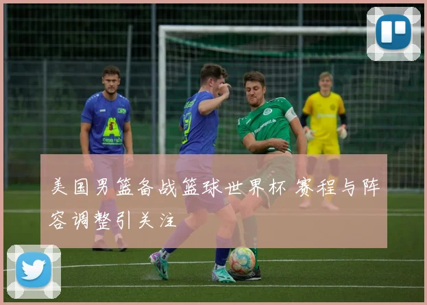 美国男篮备战篮球世界杯 赛程与阵容调整引关注