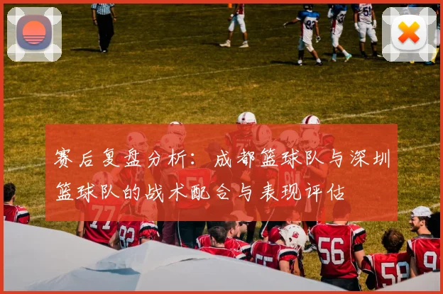 赛后复盘分析：成都篮球队与深圳篮球队的战术配合与表现评估