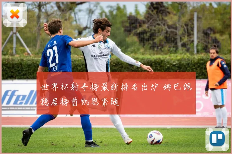 世界杯射手榜最新排名出炉 姆巴佩稳居榜首凯恩紧随