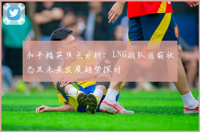 和平精英焦点分析：LNG战队当前状态及未来发展趋势探讨