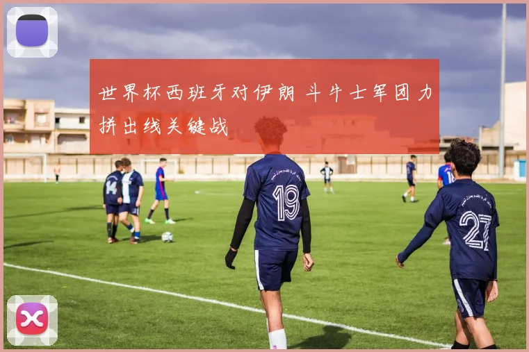 世界杯西班牙对伊朗 斗牛士军团力拼出线关键战
