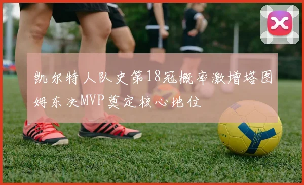 凯尔特人队史第18冠概率激增塔图姆东决MVP奠定核心地位