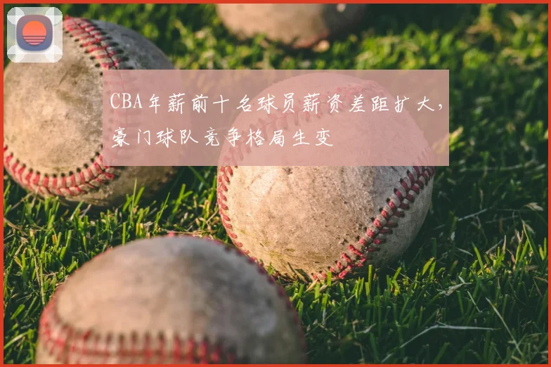 CBA年薪前十名球员薪资差距扩大，豪门球队竞争格局生变