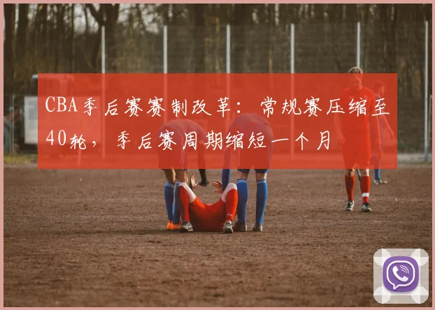 CBA季后赛赛制改革：常规赛压缩至40轮，季后赛周期缩短一个月