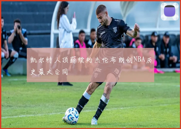 凯尔特人顶薪续约杰伦布朗创NBA历史最大合同