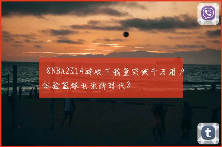 《NBA2K14游戏下载量突破千万用户体验篮球电竞新时代》