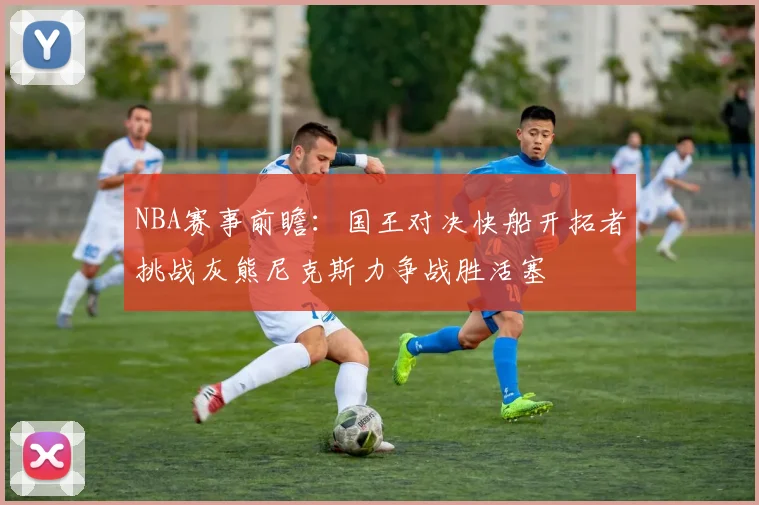 NBA赛事前瞻：国王对决快船开拓者挑战灰熊尼克斯力争战胜活塞