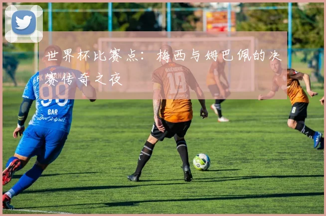 世界杯比赛点：梅西与姆巴佩的决赛传奇之夜