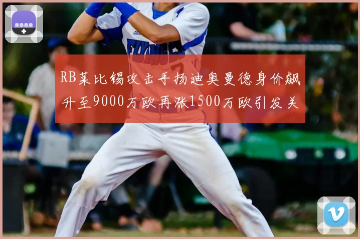 RB莱比锡攻击手扬迪奥曼德身价飙升至9000万欧再涨1500万欧引发关注
