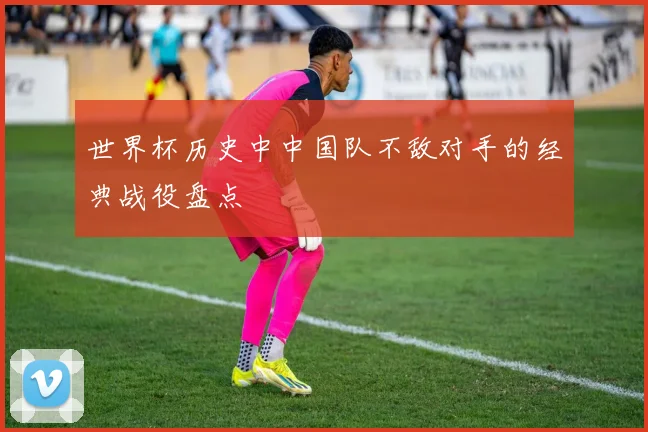 世界杯历史中中国队不敌对手的经典战役盘点