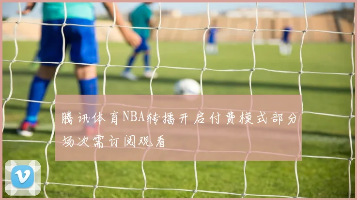 腾讯体育NBA转播开启付费模式部分场次需订阅观看