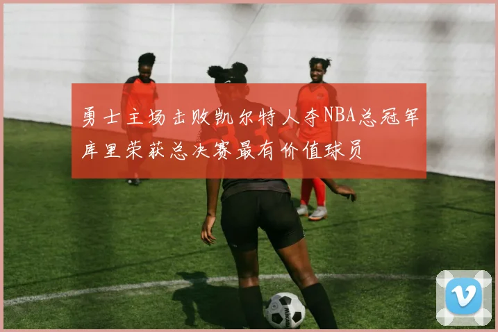 勇士主场击败凯尔特人夺NBA总冠军库里荣获总决赛最有价值球员