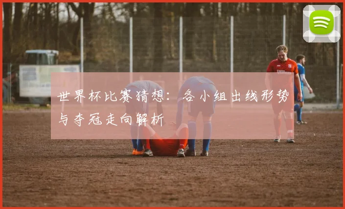 世界杯比赛猜想：各小组出线形势与夺冠走向解析