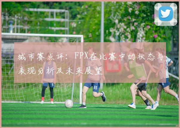 城市赛点评：FPX在比赛中的状态与表现分析及未来展望