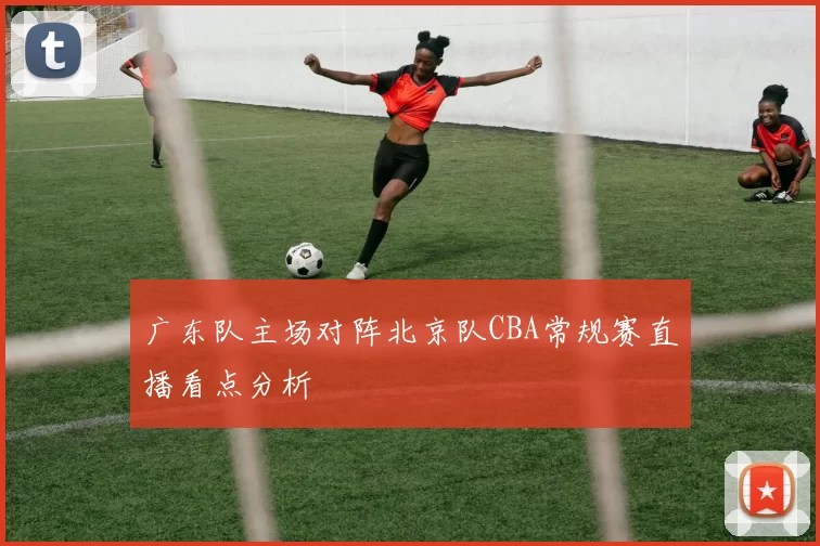 广东队主场对阵北京队CBA常规赛直播看点分析