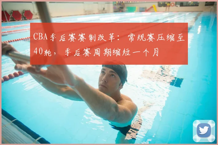 CBA季后赛赛制改革：常规赛压缩至40轮，季后赛周期缩短一个月