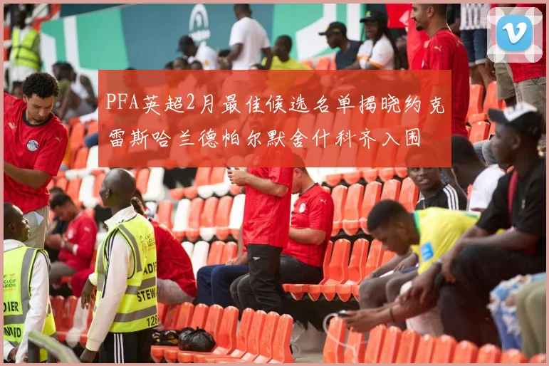 PFA英超2月最佳候选名单揭晓约克雷斯哈兰德帕尔默舍什科齐入围