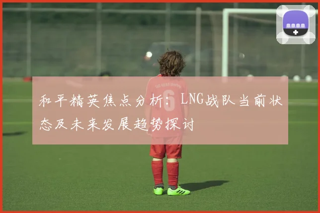 和平精英焦点分析：LNG战队当前状态及未来发展趋势探讨