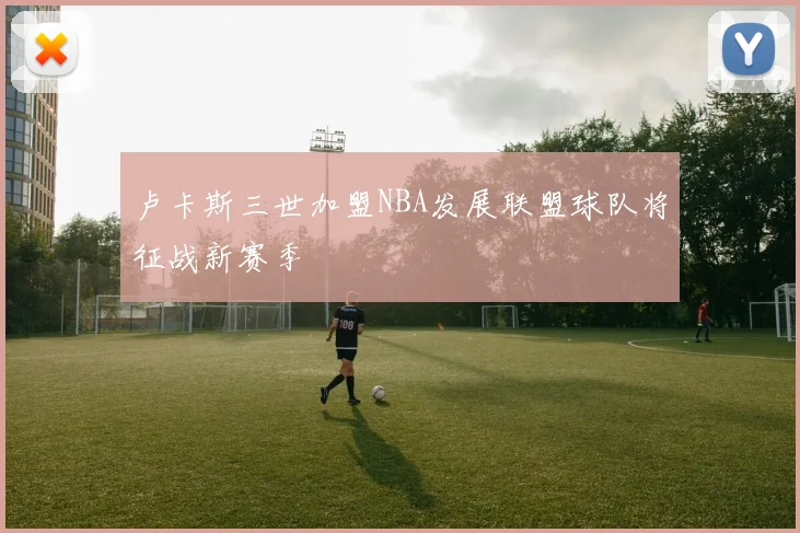 卢卡斯三世加盟NBA发展联盟球队将征战新赛季