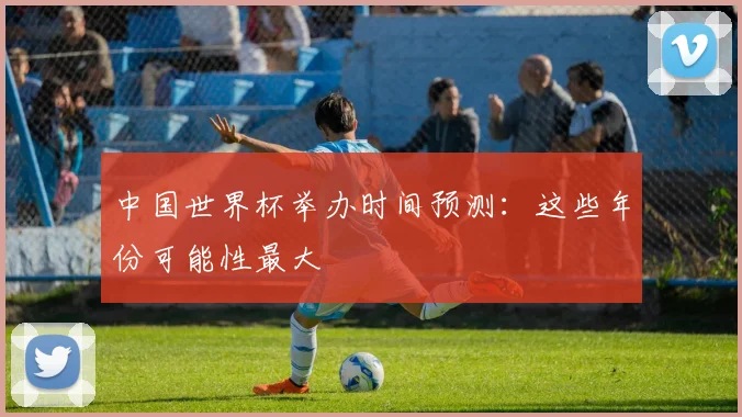 中国世界杯举办时间预测：这些年份可能性最大