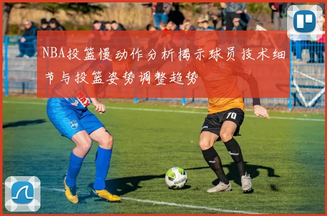 NBA投篮慢动作分析揭示球员技术细节与投篮姿势调整趋势